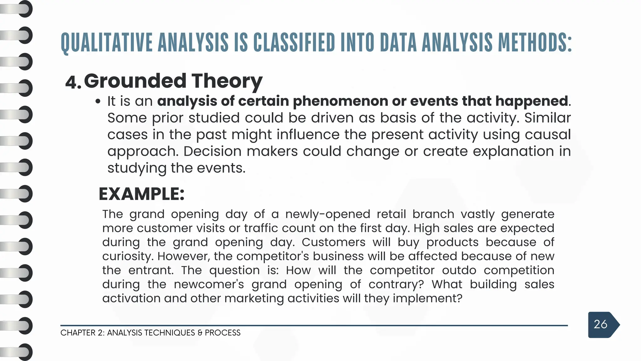 QUALITATIVE ANALYSIS IS CLASSIFIED INTO DATA ANALYSIS METHODS:
CHAPTER 2: ANALYSIS TECHNIQUES & PROCESS
26
4.Grounded Theory
It is an analysis of certain phenomenon or events that happened.
Some prior studied could be driven as basis of the activity. Similar
cases in the past might influence the present activity using causal
approach. Decision makers could change or create explanation in
studying the events.
EXAMPLE:
The grand opening day of a newly-opened retail branch vastly generate
more customer visits or traffic count on the first day. High sales are expected
during the grand opening day. Customers will buy products because of
curiosity. However, the competitor's business will be affected because of new
the entrant. The question is: How will the competitor outdo competition
during the newcomer's grand opening of contrary? What building sales
activation and other marketing activities will they implement?
 