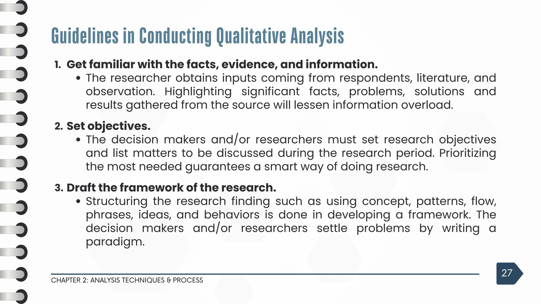 Guidelines in Conducting Qualitative Analysis
CHAPTER 2: ANALYSIS TECHNIQUES & PROCESS
27
1. Get familiar with the facts, evidence, and information.
The researcher obtains inputs coming from respondents, literature, and
observation. Highlighting significant facts, problems, solutions and
results gathered from the source will lessen information overload.
2. Set objectives.
The decision makers and/or researchers must set research objectives
and list matters to be discussed during the research period. Prioritizing
the most needed guarantees a smart way of doing research.
3. Draft the framework of the research.
Structuring the research finding such as using concept, patterns, flow,
phrases, ideas, and behaviors is done in developing a framework. The
decision makers and/or researchers settle problems by writing a
paradigm.
 