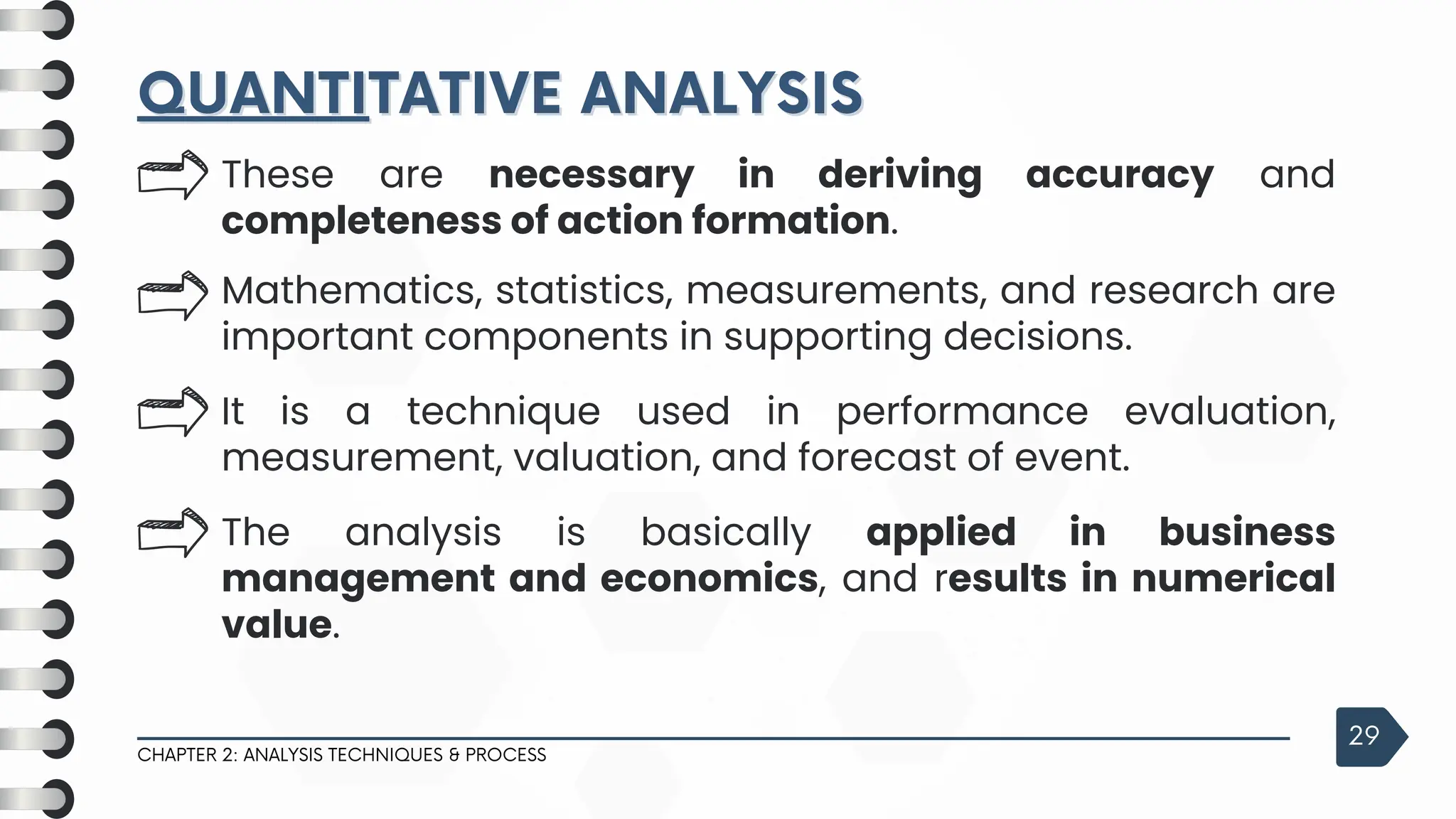 QUANTI
QUANTITATIVE ANALYSIS
TATIVE ANALYSIS
CHAPTER 2: ANALYSIS TECHNIQUES & PROCESS
29
These are necessary in deriving accuracy and
completeness of action formation.
Mathematics, statistics, measurements, and research are
important components in supporting decisions.
It is a technique used in performance evaluation,
measurement, valuation, and forecast of event.
The analysis is basically applied in business
management and economics, and results in numerical
value.
 
