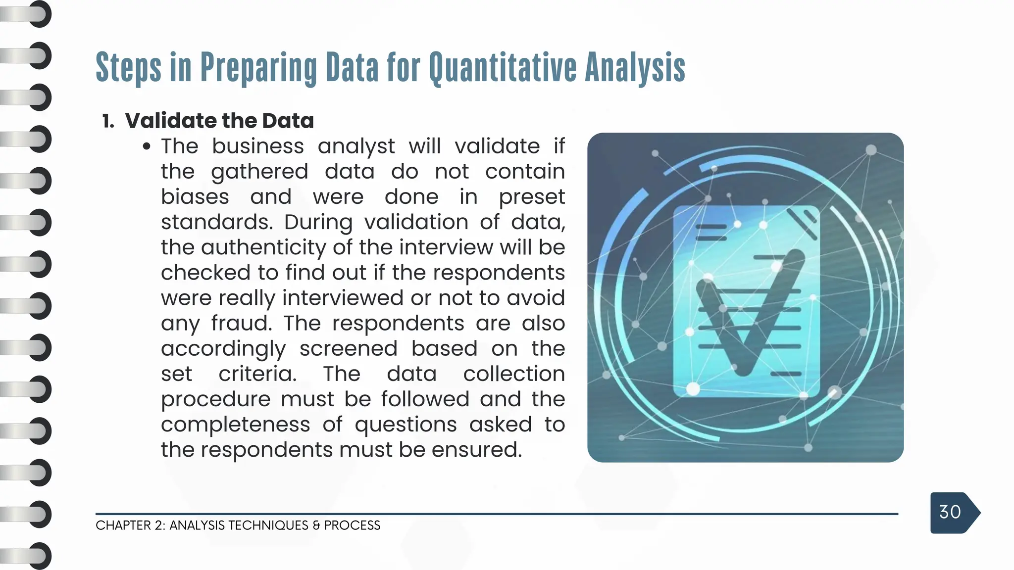 1. Validate the Data
The business analyst will validate if
the gathered data do not contain
biases and were done in preset
standards. During validation of data,
the authenticity of the interview will be
checked to find out if the respondents
were really interviewed or not to avoid
any fraud. The respondents are also
accordingly screened based on the
set criteria. The data collection
procedure must be followed and the
completeness of questions asked to
the respondents must be ensured.
Steps in Preparing Data for Quantitative Analysis
CHAPTER 2: ANALYSIS TECHNIQUES & PROCESS
30
 