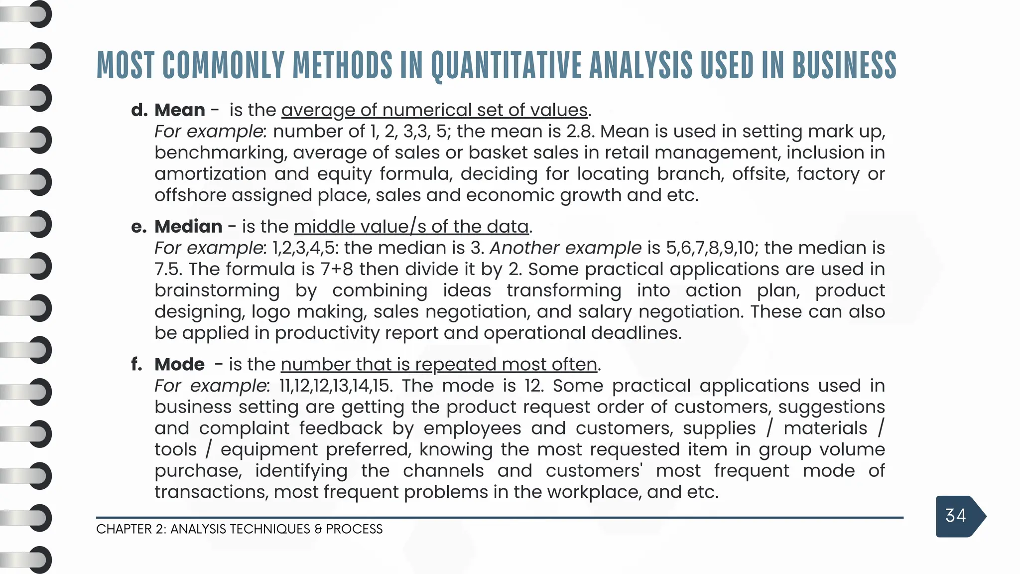 MOST COMMONLY METHODS IN QUANTITATIVE ANALYSIS USED IN BUSINESS
CHAPTER 2: ANALYSIS TECHNIQUES & PROCESS
34
d. Mean - is the average of numerical set of values.
For example: number of 1, 2, 3,3, 5; the mean is 2.8. Mean is used in setting mark up,
benchmarking, average of sales or basket sales in retail management, inclusion in
amortization and equity formula, deciding for locating branch, offsite, factory or
offshore assigned place, sales and economic growth and etc.
e. Median - is the middle value/s of the data.
For example: 1,2,3,4,5: the median is 3. Another example is 5,6,7,8,9,10; the median is
7.5. The formula is 7+8 then divide it by 2. Some practical applications are used in
brainstorming by combining ideas transforming into action plan, product
designing, logo making, sales negotiation, and salary negotiation. These can also
be applied in productivity report and operational deadlines.
f. Mode - is the number that is repeated most often.
For example: 11,12,12,13,14,15. The mode is 12. Some practical applications used in
business setting are getting the product request order of customers, suggestions
and complaint feedback by employees and customers, supplies / materials /
tools / equipment preferred, knowing the most requested item in group volume
purchase, identifying the channels and customers' most frequent mode of
transactions, most frequent problems in the workplace, and etc.
 