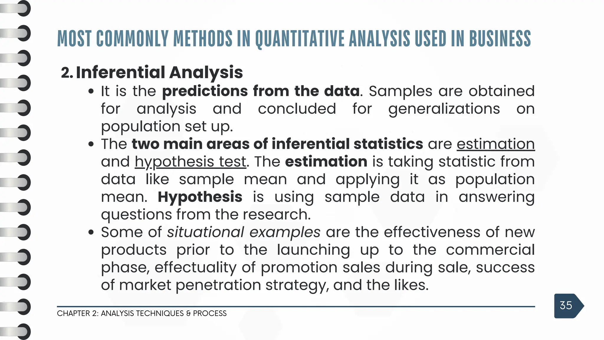 MOST COMMONLY METHODS IN QUANTITATIVE ANALYSIS USED IN BUSINESS
CHAPTER 2: ANALYSIS TECHNIQUES & PROCESS
35
2. Inferential Analysis
It is the predictions from the data. Samples are obtained
for analysis and concluded for generalizations on
population set up.
The two main areas of inferential statistics are estimation
and hypothesis test. The estimation is taking statistic from
data like sample mean and applying it as population
mean. Hypothesis is using sample data in answering
questions from the research.
Some of situational examples are the effectiveness of new
products prior to the launching up to the commercial
phase, effectuality of promotion sales during sale, success
of market penetration strategy, and the likes.
 