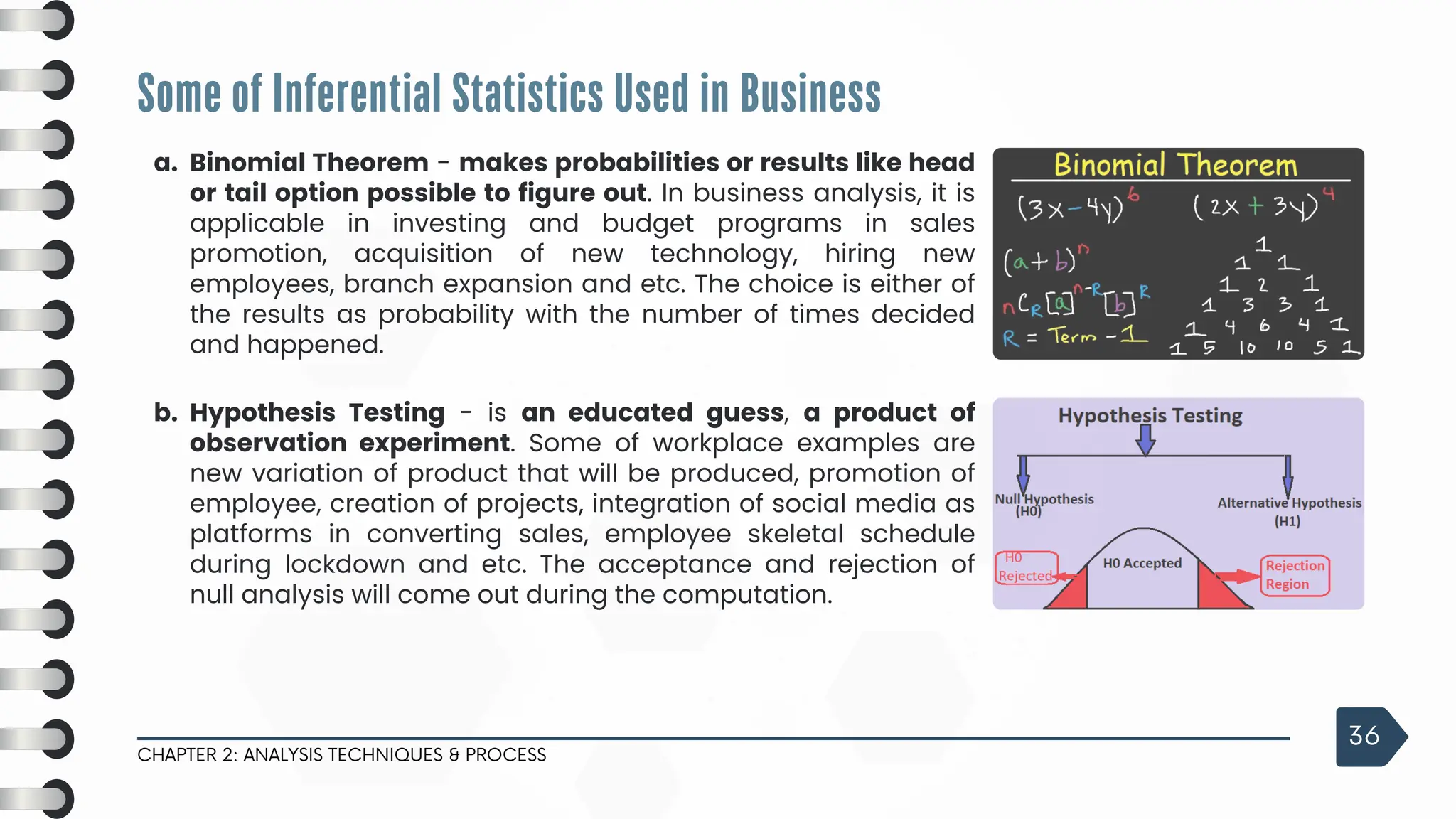 Some of Inferential Statistics Used in Business
CHAPTER 2: ANALYSIS TECHNIQUES & PROCESS
36
a. Binomial Theorem - makes probabilities or results like head
or tail option possible to figure out. In business analysis, it is
applicable in investing and budget programs in sales
promotion, acquisition of new technology, hiring new
employees, branch expansion and etc. The choice is either of
the results as probability with the number of times decided
and happened.
b. Hypothesis Testing - is an educated guess, a product of
observation experiment. Some of workplace examples are
new variation of product that will be produced, promotion of
employee, creation of projects, integration of social media as
platforms in converting sales, employee skeletal schedule
during lockdown and etc. The acceptance and rejection of
null analysis will come out during the computation.
 
