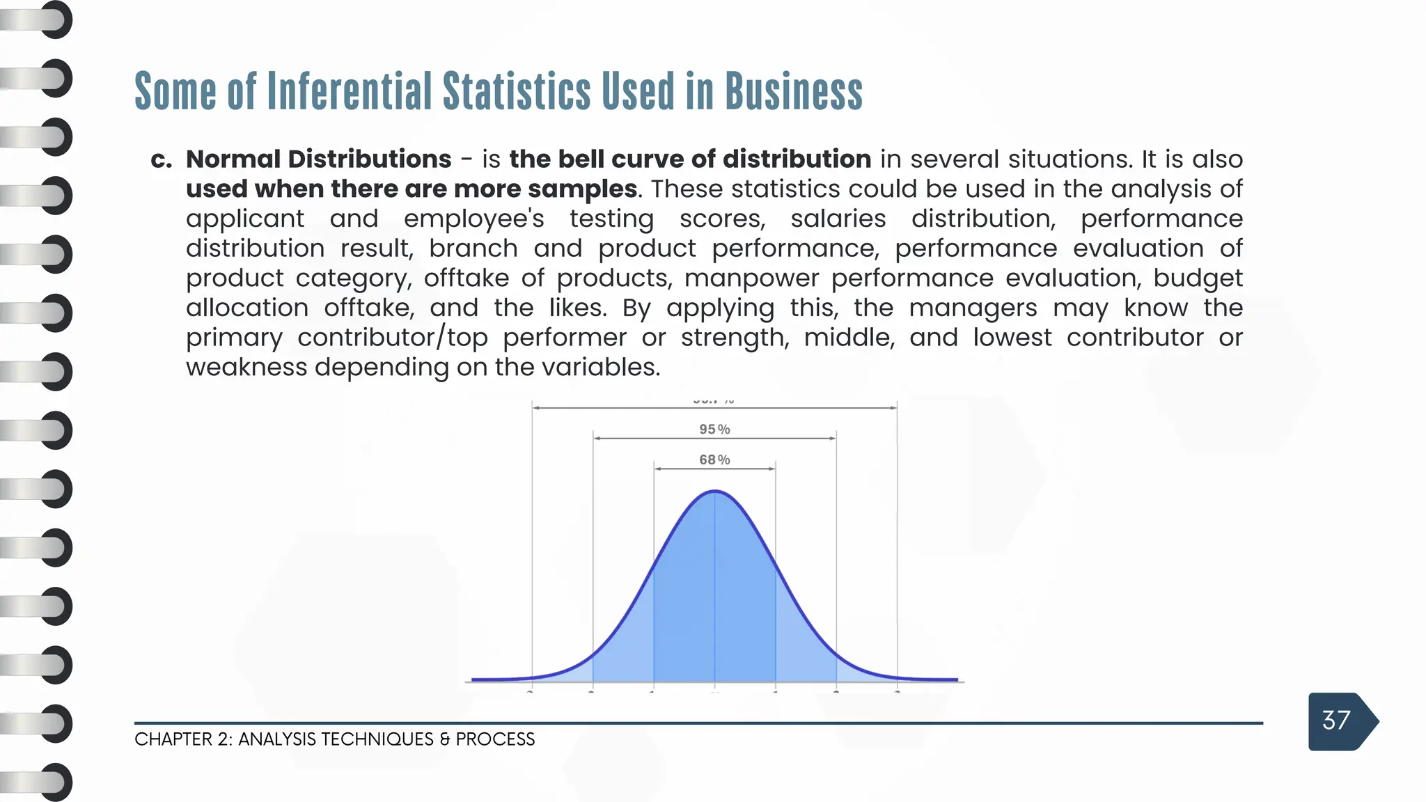 Some of Inferential Statistics Used in Business
CHAPTER 2: ANALYSIS TECHNIQUES & PROCESS
37
c. Normal Distributions - is the bell curve of distribution in several situations. It is also
used when there are more samples. These statistics could be used in the analysis of
applicant and employee's testing scores, salaries distribution, performance
distribution result, branch and product performance, performance evaluation of
product category, offtake of products, manpower performance evaluation, budget
allocation offtake, and the likes. By applying this, the managers may know the
primary contributor/top performer or strength, middle, and lowest contributor or
weakness depending on the variables.
 