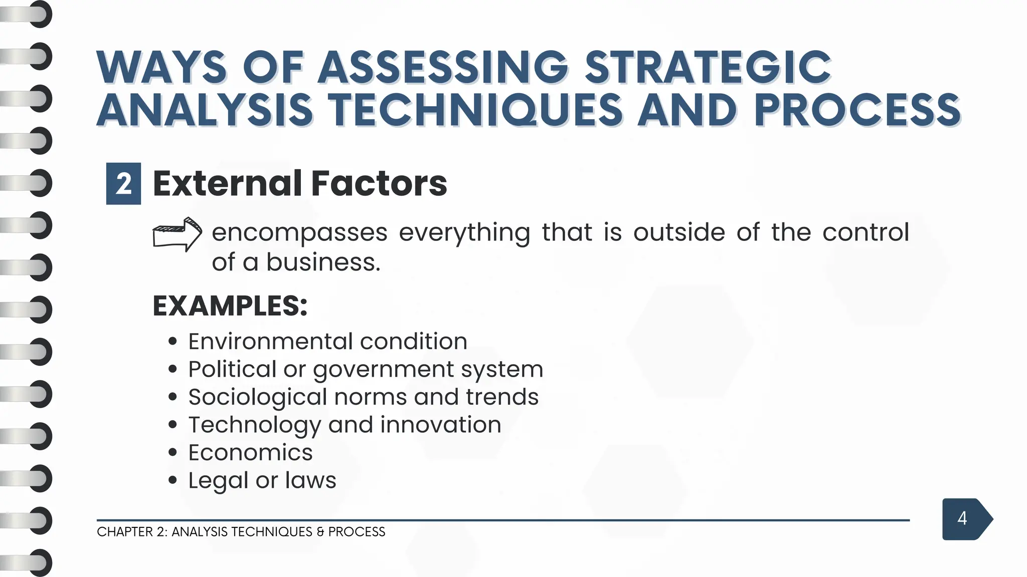 2
CHAPTER 2: ANALYSIS TECHNIQUES & PROCESS
4
External Factors
encompasses everything that is outside of the control
of a business.
EXAMPLES:
Environmental condition
Political or government system
Sociological norms and trends
Technology and innovation
Economics
Legal or laws
WAYS OF ASSESSING STRATEGIC
WAYS OF ASSESSING STRATEGIC
ANALYSIS TECHNIQUES AND PROCESS
ANALYSIS TECHNIQUES AND PROCESS
 