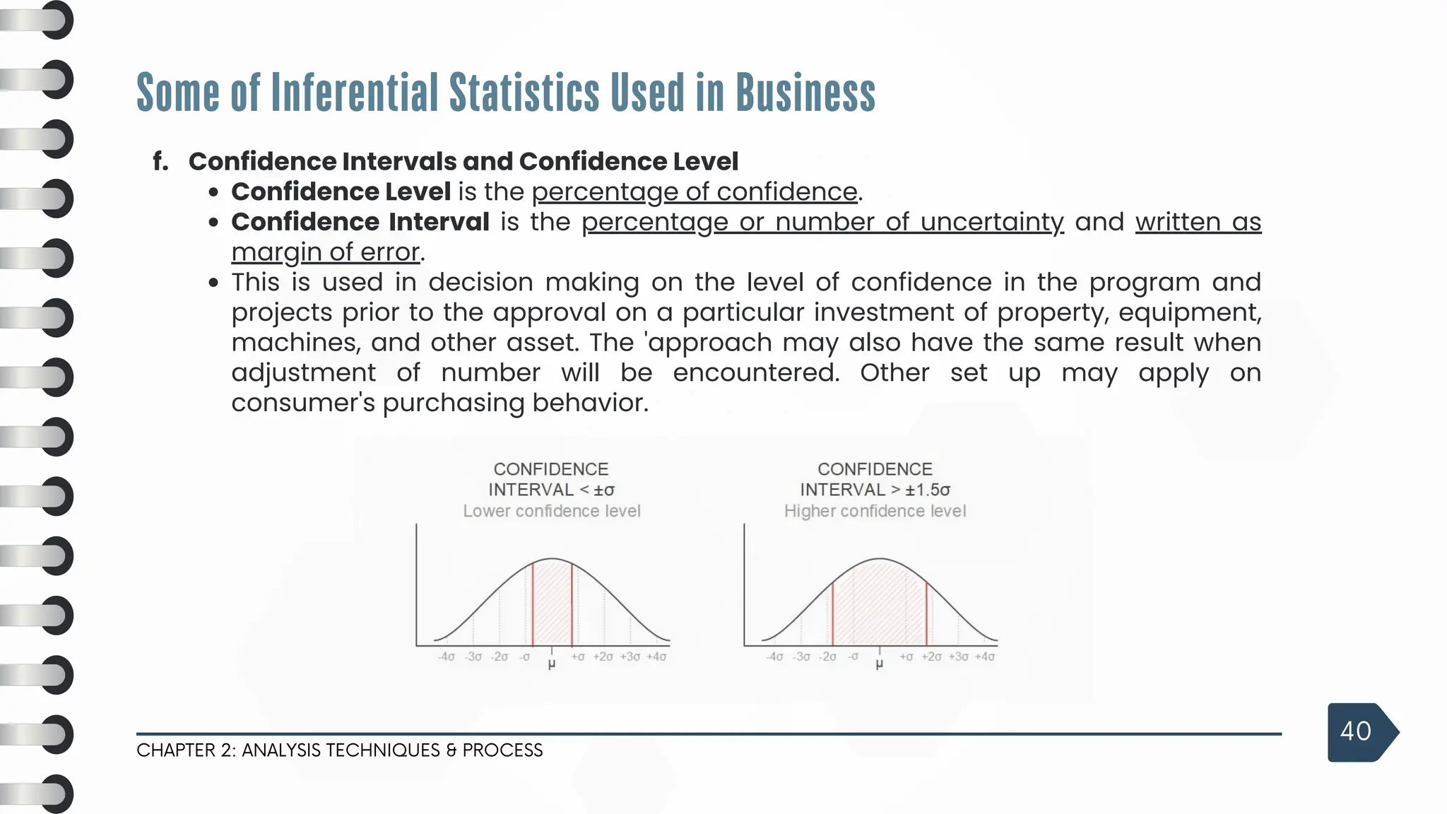 Some of Inferential Statistics Used in Business
CHAPTER 2: ANALYSIS TECHNIQUES & PROCESS
40
f. Confidence Intervals and Confidence Level
Confidence Level is the percentage of confidence.
Confidence Interval is the percentage or number of uncertainty and written as
margin of error.
This is used in decision making on the level of confidence in the program and
projects prior to the approval on a particular investment of property, equipment,
machines, and other asset. The 'approach may also have the same result when
adjustment of number will be encountered. Other set up may apply on
consumer's purchasing behavior.
 