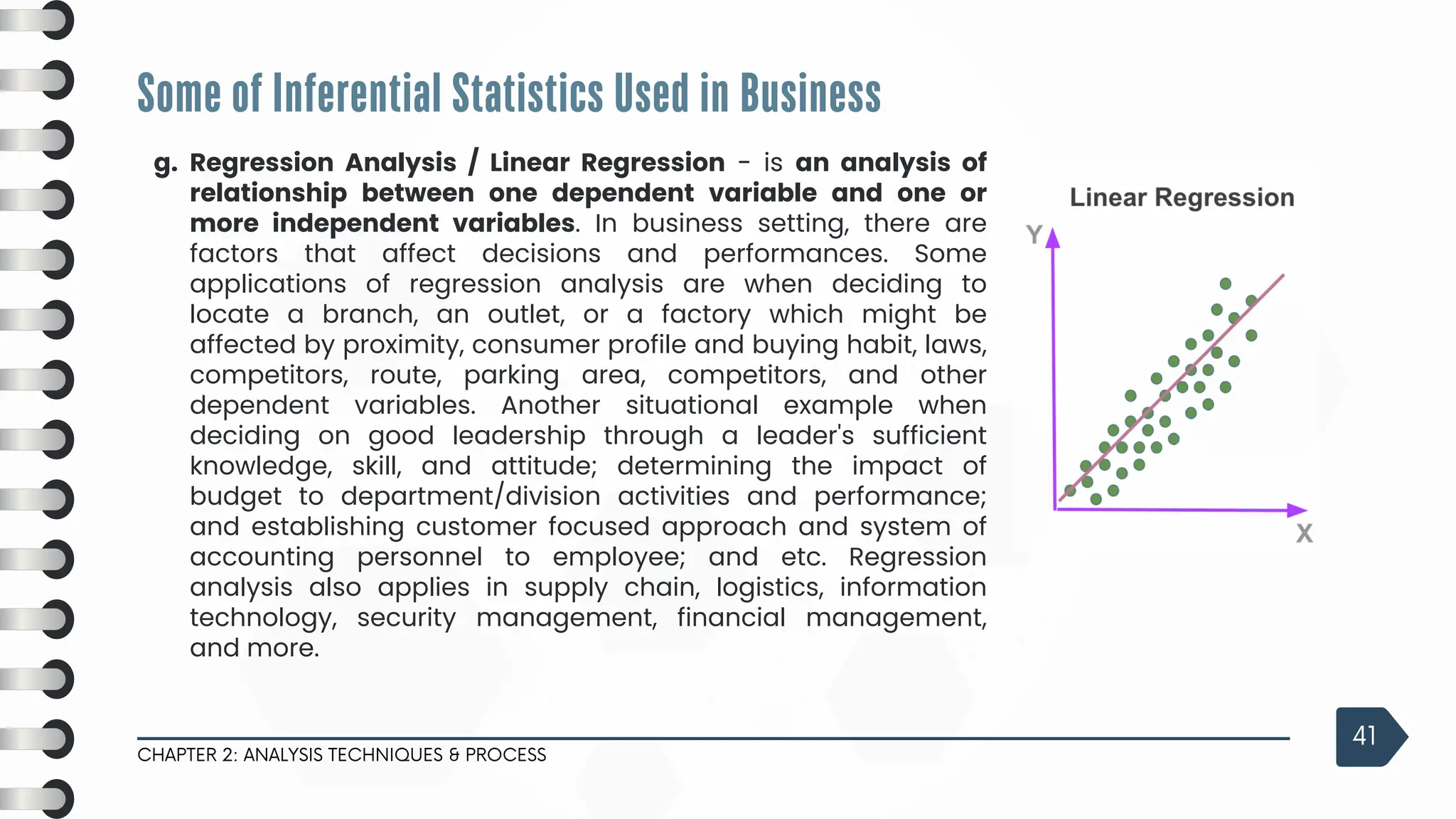 Regression Analysis / Linear Regression - is an analysis of
relationship between one dependent variable and one or
more independent variables. In business setting, there are
factors that affect decisions and performances. Some
applications of regression analysis are when deciding to
locate a branch, an outlet, or a factory which might be
affected by proximity, consumer profile and buying habit, laws,
competitors, route, parking area, competitors, and other
dependent variables. Another situational example when
deciding on good leadership through a leader's sufficient
knowledge, skill, and attitude; determining the impact of
budget to department/division activities and performance;
and establishing customer focused approach and system of
accounting personnel to employee; and etc. Regression
analysis also applies in supply chain, logistics, information
technology, security management, financial management,
and more.
Some of Inferential Statistics Used in Business
CHAPTER 2: ANALYSIS TECHNIQUES & PROCESS
41
g.
 