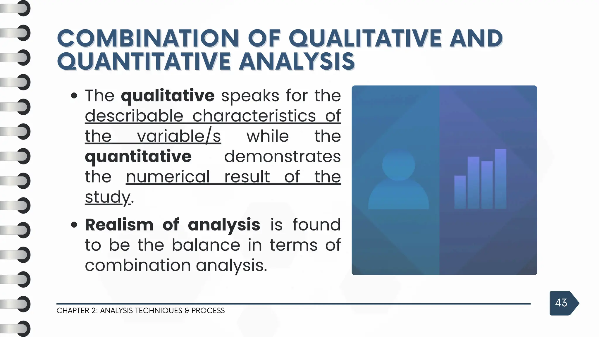 COMBINATION OF QUALITATIVE AND
COMBINATION OF QUALITATIVE AND
QUANTITATIVE ANALYSIS
QUANTITATIVE ANALYSIS
CHAPTER 2: ANALYSIS TECHNIQUES & PROCESS
43
The qualitative speaks for the
describable characteristics of
the variable/s while the
quantitative demonstrates
the numerical result of the
study.
Realism of analysis is found
to be the balance in terms of
combination analysis.
 
