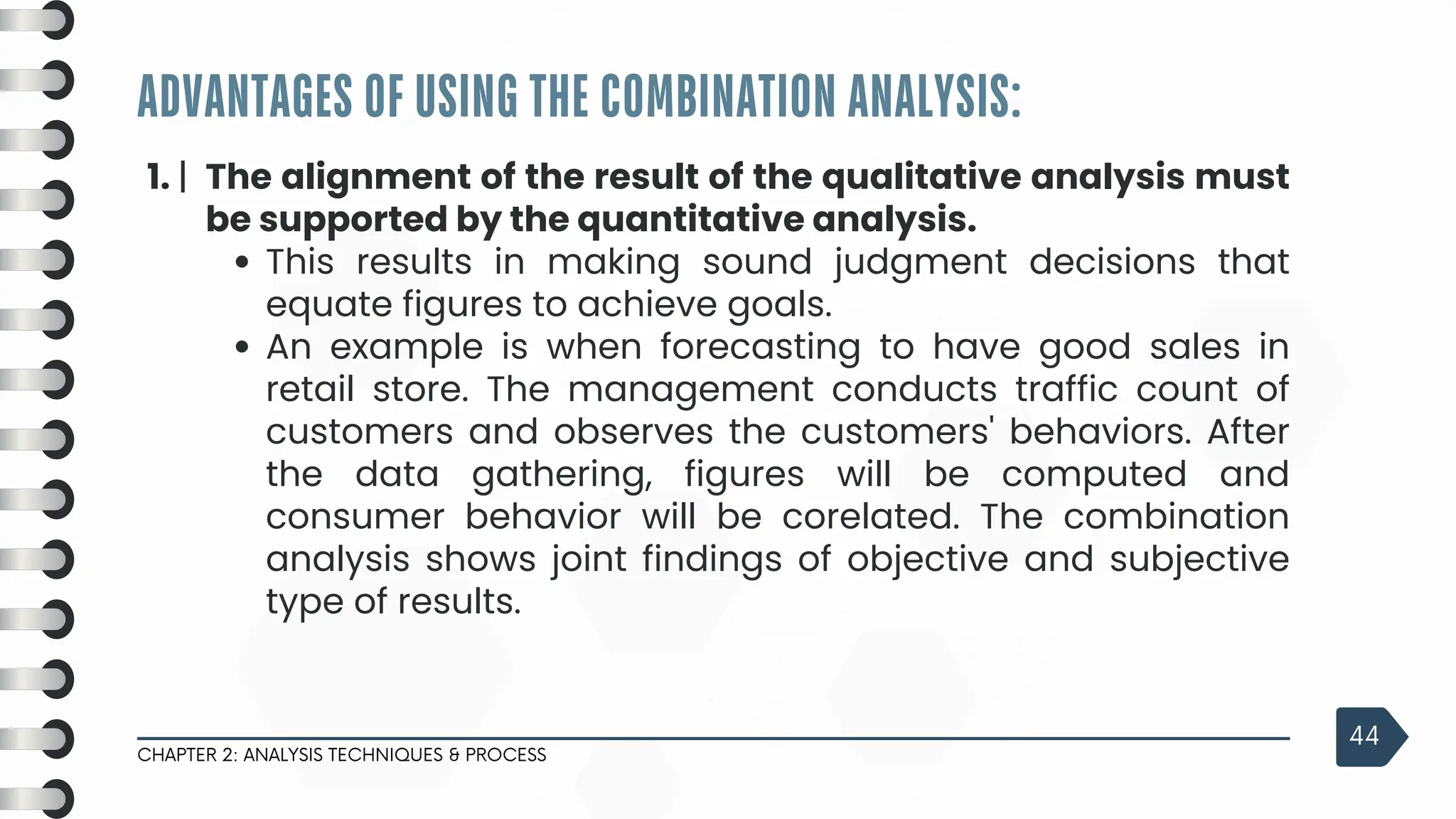 ADVANTAGES OF USING THE COMBINATION ANALYSIS:
CHAPTER 2: ANALYSIS TECHNIQUES & PROCESS
44
1. | The alignment of the result of the qualitative analysis must
be supported by the quantitative analysis.
This results in making sound judgment decisions that
equate figures to achieve goals.
An example is when forecasting to have good sales in
retail store. The management conducts traffic count of
customers and observes the customers' behaviors. After
the data gathering, figures will be computed and
consumer behavior will be corelated. The combination
analysis shows joint findings of objective and subjective
type of results.
 