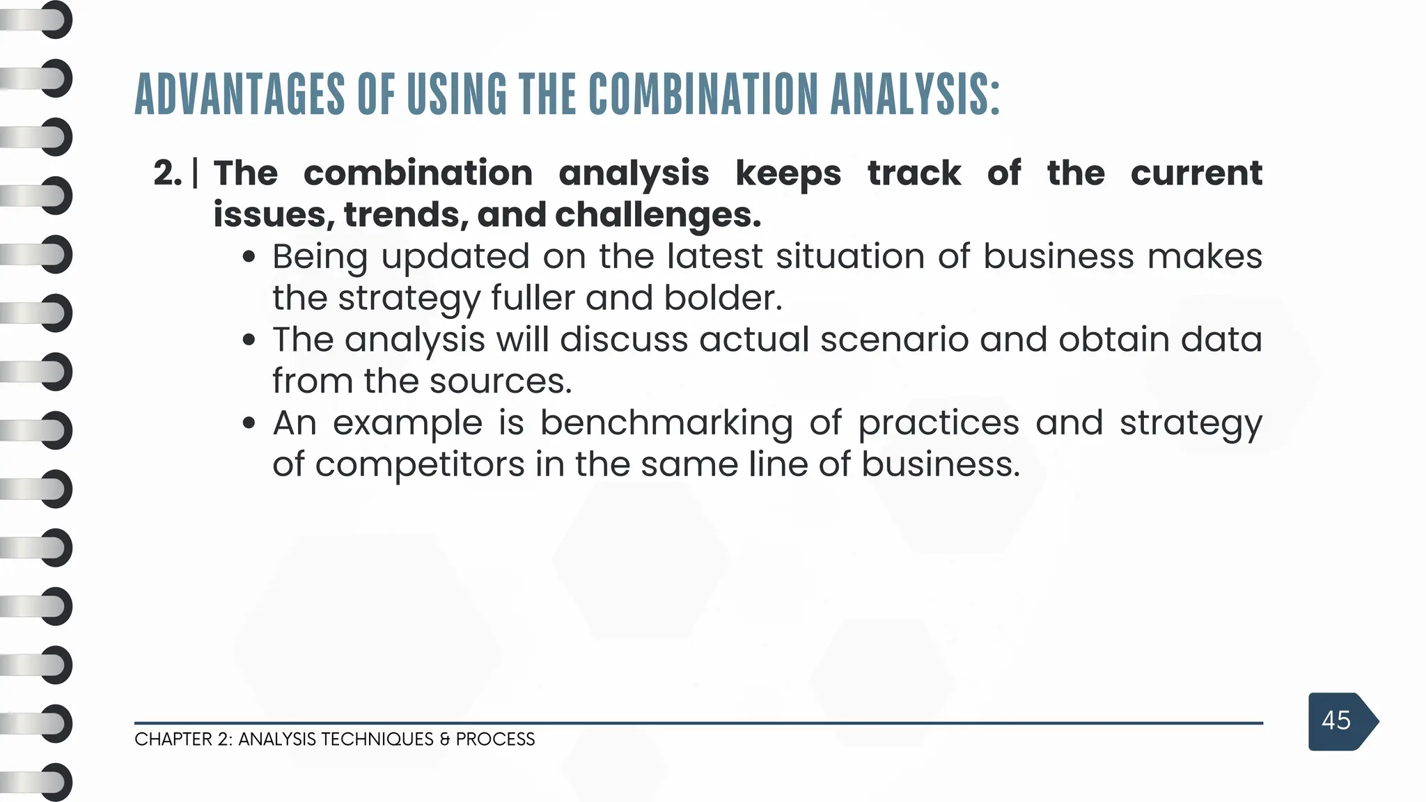 ADVANTAGES OF USING THE COMBINATION ANALYSIS:
CHAPTER 2: ANALYSIS TECHNIQUES & PROCESS
45
2. | The combination analysis keeps track of the current
issues, trends, and challenges.
Being updated on the latest situation of business makes
the strategy fuller and bolder.
The analysis will discuss actual scenario and obtain data
from the sources.
An example is benchmarking of practices and strategy
of competitors in the same line of business.
 
