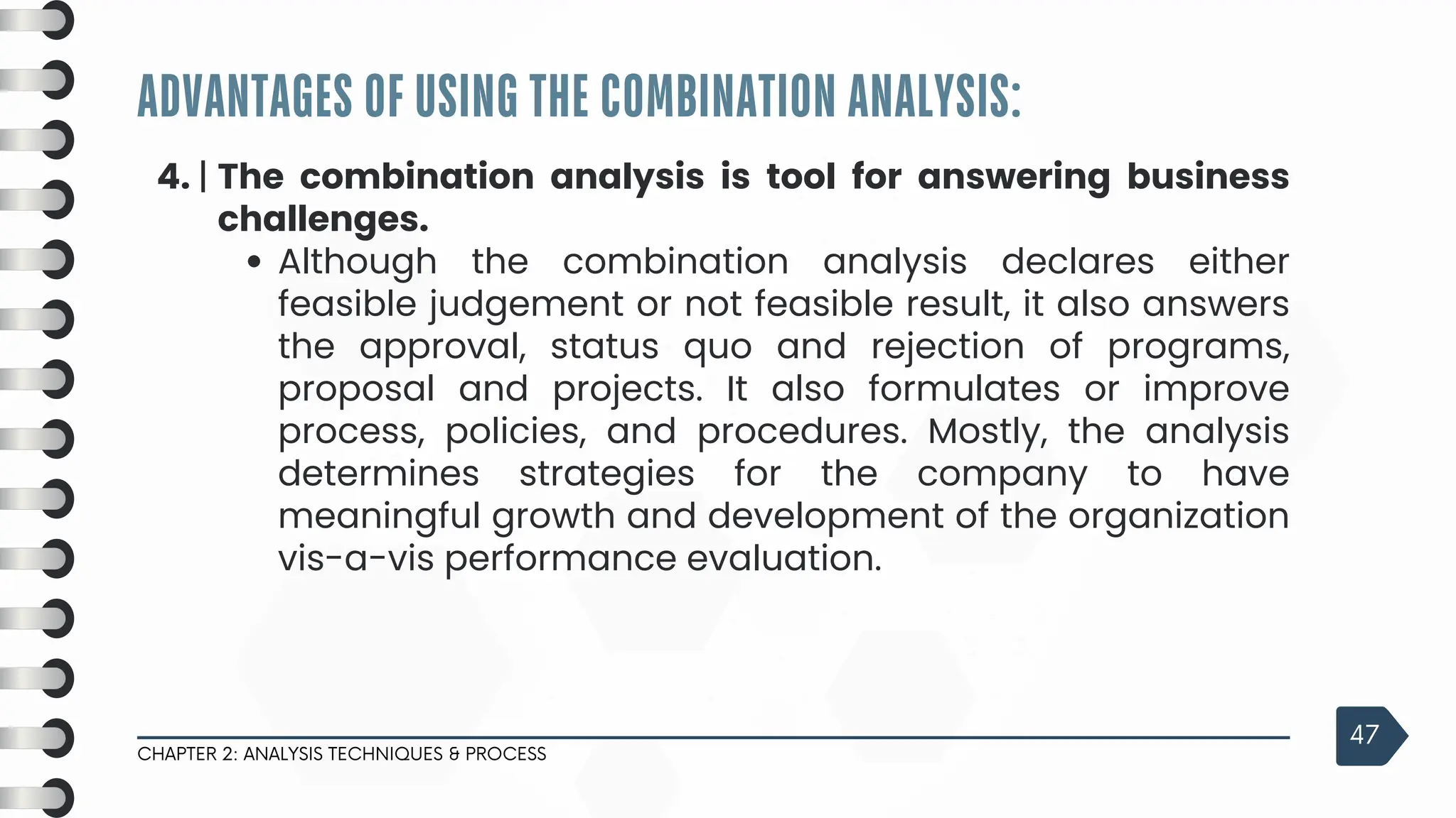 ADVANTAGES OF USING THE COMBINATION ANALYSIS:
CHAPTER 2: ANALYSIS TECHNIQUES & PROCESS
47
4. | The combination analysis is tool for answering business
challenges.
Although the combination analysis declares either
feasible judgement or not feasible result, it also answers
the approval, status quo and rejection of programs,
proposal and projects. It also formulates or improve
process, policies, and procedures. Mostly, the analysis
determines strategies for the company to have
meaningful growth and development of the organization
vis-a-vis performance evaluation.
 