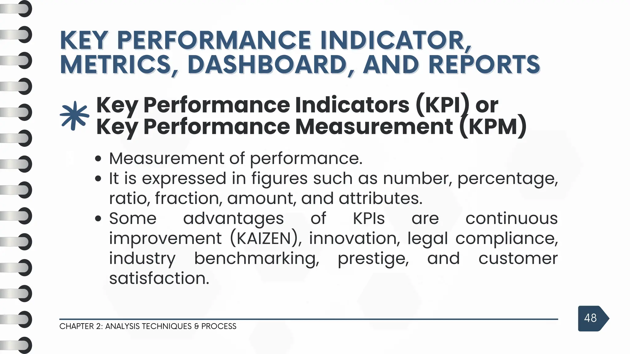 3
Key Performance Indicators (KPI) or
Key Performance Measurement (KPM)
Measurement of performance.
It is expressed in figures such as number, percentage,
ratio, fraction, amount, and attributes.
Some advantages of KPIs are continuous
improvement (KAIZEN), innovation, legal compliance,
industry benchmarking, prestige, and customer
satisfaction.
KEY PERFORMANCE INDICATOR,
KEY PERFORMANCE INDICATOR,
METRICS, DASHBOARD, AND REPORTS
METRICS, DASHBOARD, AND REPORTS
CHAPTER 2: ANALYSIS TECHNIQUES & PROCESS
48
 