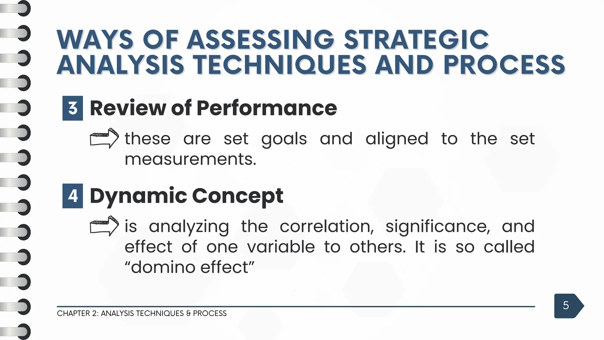 CHAPTER 2: ANALYSIS TECHNIQUES & PROCESS
5
3 Review of Performance
these are set goals and aligned to the set
measurements.
4 Dynamic Concept
is analyzing the correlation, significance, and
effect of one variable to others. It is so called
“domino effect”
WAYS OF ASSESSING STRATEGIC
WAYS OF ASSESSING STRATEGIC
ANALYSIS TECHNIQUES AND PROCESS
ANALYSIS TECHNIQUES AND PROCESS
 