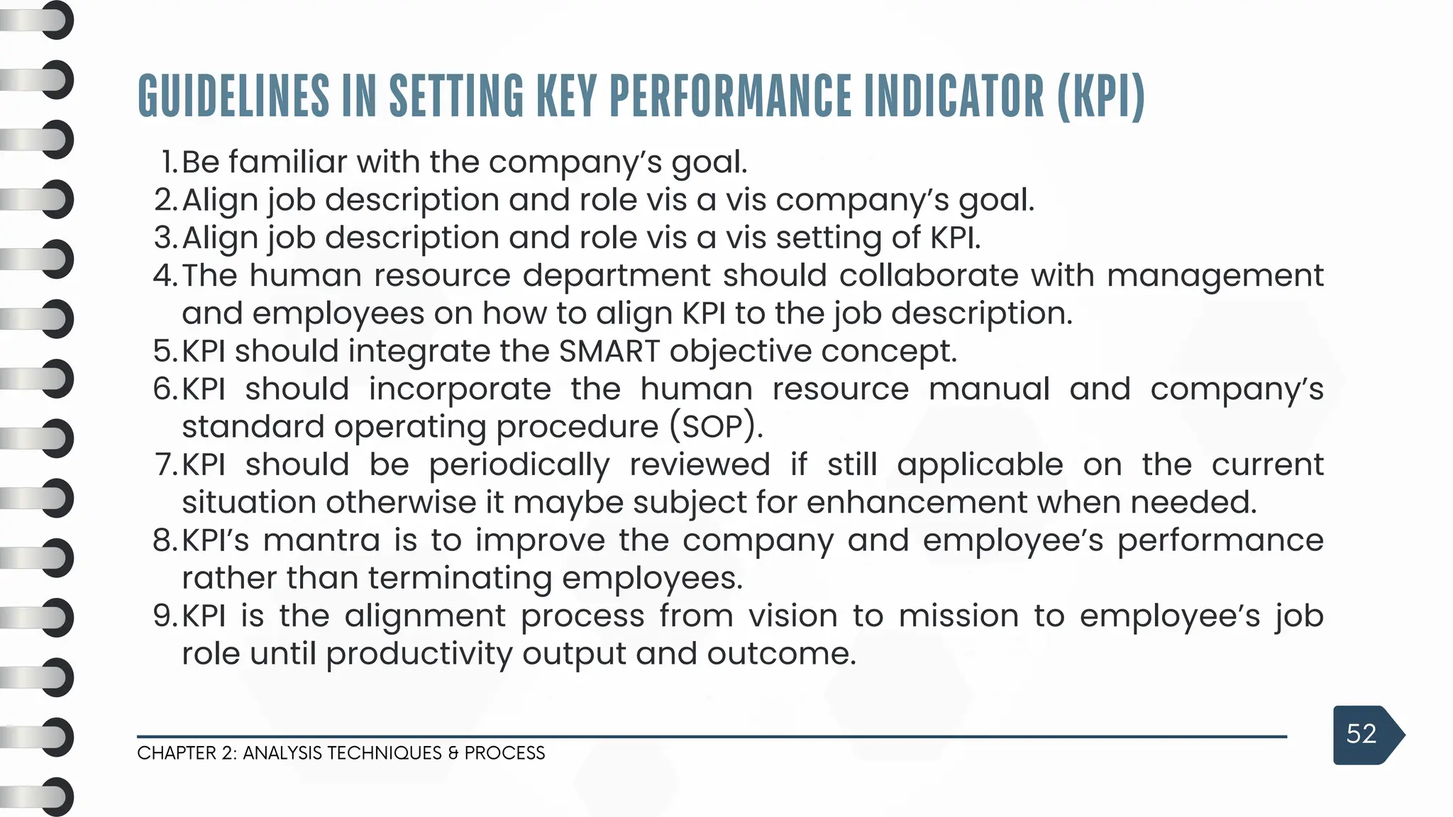 3
Be familiar with the company’s goal.
1.
Align job description and role vis a vis company’s goal.
2.
Align job description and role vis a vis setting of KPI.
3.
The human resource department should collaborate with management
and employees on how to align KPI to the job description.
4.
KPI should integrate the SMART objective concept.
5.
KPI should incorporate the human resource manual and company’s
standard operating procedure (SOP).
6.
KPI should be periodically reviewed if still applicable on the current
situation otherwise it maybe subject for enhancement when needed.
7.
KPI’s mantra is to improve the company and employee’s performance
rather than terminating employees.
8.
KPI is the alignment process from vision to mission to employee’s job
role until productivity output and outcome.
9.
GUIDELINES IN SETTING KEY PERFORMANCE INDICATOR (KPI)
CHAPTER 2: ANALYSIS TECHNIQUES & PROCESS
52
 