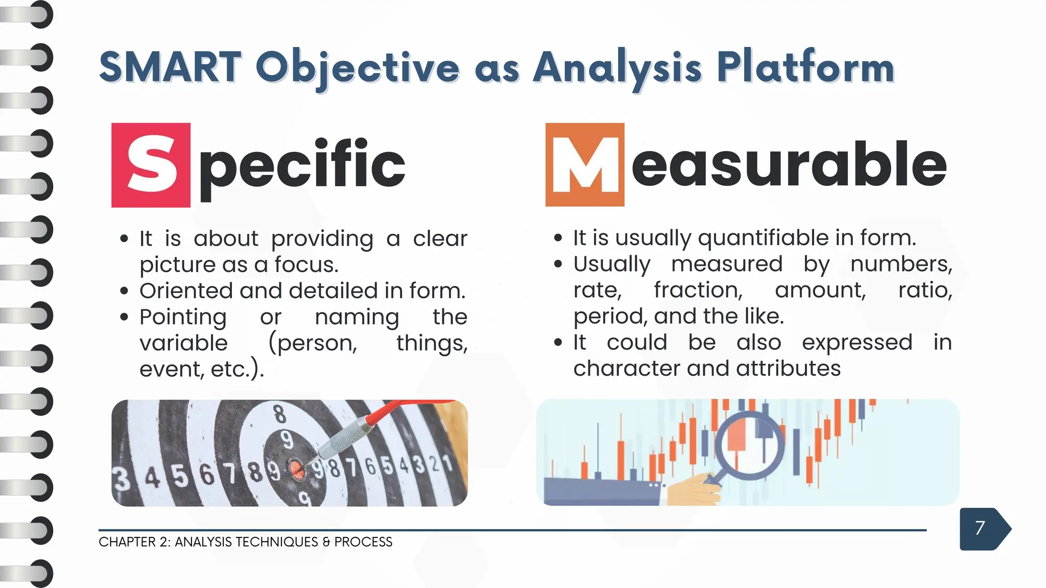 SMART Objective as Analysis Platform
SMART Objective as Analysis Platform
CHAPTER 2: ANALYSIS TECHNIQUES & PROCESS
7
It is about providing a clear
picture as a focus.
Oriented and detailed in form.
Pointing or naming the
variable (person, things,
event, etc.).
pecific
It is usually quantifiable in form.
Usually measured by numbers,
rate, fraction, amount, ratio,
period, and the like.
It could be also expressed in
character and attributes
easurable
 