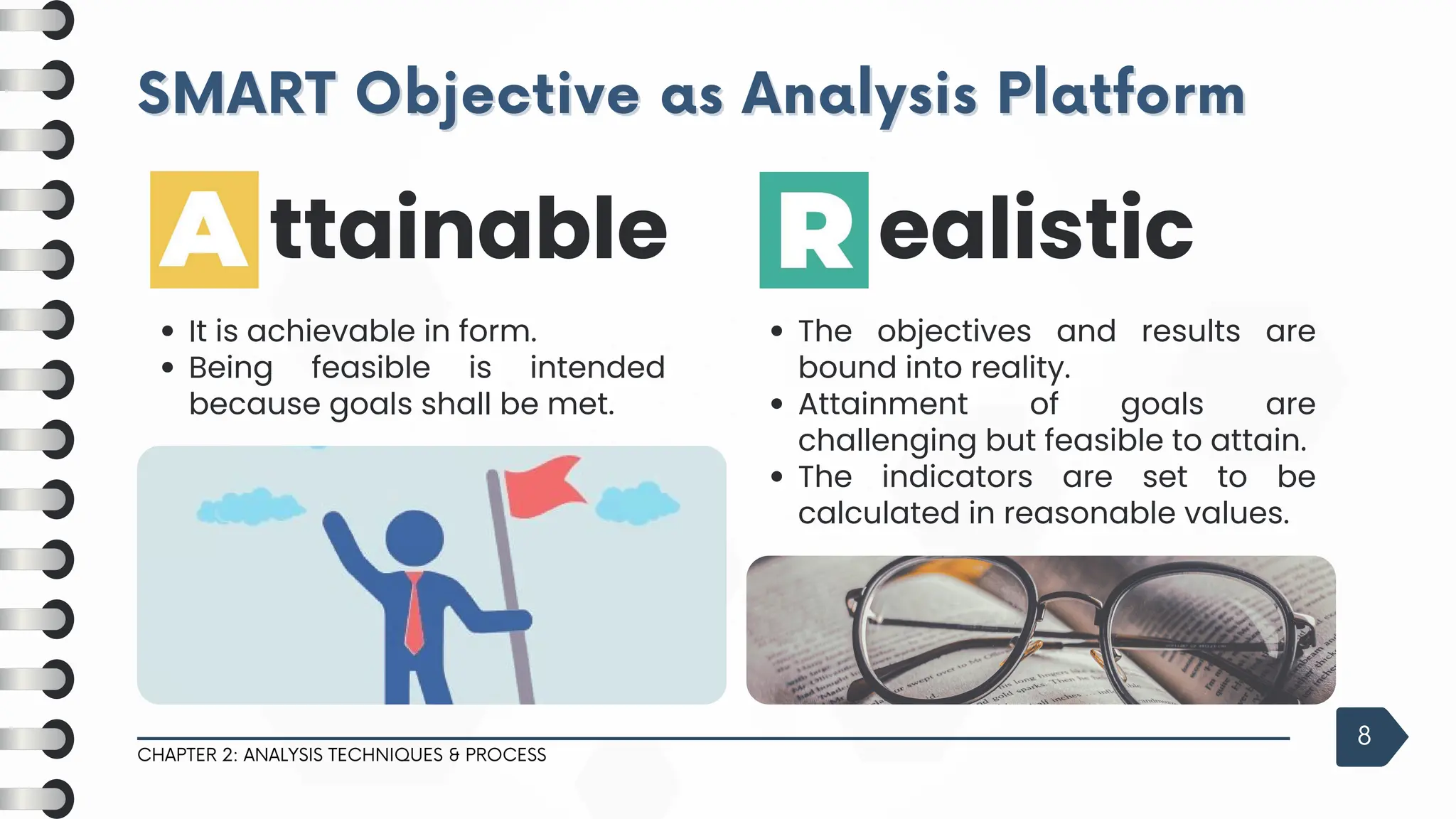 SMART Objective as Analysis Platform
SMART Objective as Analysis Platform
CHAPTER 2: ANALYSIS TECHNIQUES & PROCESS
8
The objectives and results are
bound into reality.
Attainment of goals are
challenging but feasible to attain.
The indicators are set to be
calculated in reasonable values.
ealistic
It is achievable in form.
Being feasible is intended
because goals shall be met.
ttainable
 