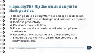 3
Reach goals in a straightforward and specific direction.
1.
Set goals and ways in strategic and competitive manner.
2.
Increase productivity.
3.
Reduce or avoid idle time.
4.
Foster teamwork and well-coordinated employee
ambiance.
5.
Reduce or avoid wastages and unnecessary costs.
6.
Encourage decision-makers to have creative and
analytic solutions.
7.
Incorporating SMART Objective in business analysis has
advantages such as:
CHAPTER 2: ANALYSIS TECHNIQUES & PROCESS
10
 