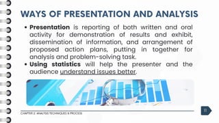 WAYS OF PRESENTATION AND ANALYSIS
WAYS OF PRESENTATION AND ANALYSIS
CHAPTER 2: ANALYSIS TECHNIQUES & PROCESS
11
Presentation is reporting of both written and oral
activity for demonstration of results and exhibit,
dissemination of information, and arrangement of
proposed action plans, putting in together for
analysis and problem-solving task.
Using statistics will help the presenter and the
audience understand issues better.
 