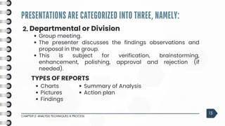 PRESENTATIONS ARE CATEGORIZED INTO THREE, NAMELY:
CHAPTER 2: ANALYSIS TECHNIQUES & PROCESS
13
2. Departmental or Division
Group meeting.
The presenter discusses the findings observations and
proposal in the group.
This is subject for verification, brainstorming,
enhancement, polishing, approval and rejection (if
needed).
Charts
Pictures
Findings
TYPES OF REPORTS
Summary of Analysis
Action plan
 