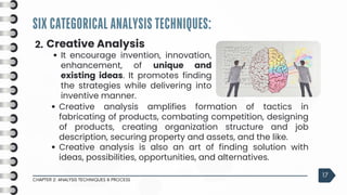 SIX CATEGORICAL ANALYSIS TECHNIQUES:
CHAPTER 2: ANALYSIS TECHNIQUES & PROCESS
17
2. Creative Analysis
It encourage invention, innovation,
enhancement, of unique and
existing ideas. It promotes finding
the strategies while delivering into
inventive manner.
Creative analysis amplifies formation of tactics in
fabricating of products, combating competition, designing
of products, creating organization structure and job
description, securing property and assets, and the like.
Creative analysis is also an art of finding solution with
ideas, possibilities, opportunities, and alternatives.
 