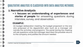 QUALITATIVE ANALYSIS IS CLASSIFIED INTO DATA ANALYSIS METHODS:
CHAPTER 2: ANALYSIS TECHNIQUES & PROCESS
24
2. Narrative Analysis
It focuses on understanding of experiences and
stories of people for answering questions during
interview, survey, and observation.
EXAMPLE:
On budget deliberation meeting, the budget proponent or the one
who proposed of his department plan such as a manager will
narrate the activities and programs. The panel during the meeting
will ask questions while the manager describes the possible returns
to the company and justifies the amount needed.
 