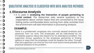 QUALITATIVE ANALYSIS IS CLASSIFIED INTO DATA ANALYSIS METHODS:
CHAPTER 2: ANALYSIS TECHNIQUES & PROCESS
25
3. Discourse Analysis
It is used in analyzing the interaction of people pertaining to
social context. The researcher asks several questions to the
respondents about certain topics that are connected to the issue.
Noting some contributable basis coming from daily activities from
the environment will add information in processing analysis.
EXAMPLE:
There is a problematic employee who commits several tardiness and
absences from his work. The employees will be interviewed by his
immediate superior about the reasons for his attendance problem. The
supervisor throws questions to the employee pertaining to finding
options or ways that the employee could do despite the issue. Through
that, the supervisor can find out the truth and recommend possible and
practical solutions to the problem.
 