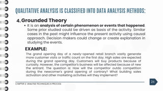 QUALITATIVE ANALYSIS IS CLASSIFIED INTO DATA ANALYSIS METHODS:
CHAPTER 2: ANALYSIS TECHNIQUES & PROCESS
26
4.Grounded Theory
It is an analysis of certain phenomenon or events that happened.
Some prior studied could be driven as basis of the activity. Similar
cases in the past might influence the present activity using causal
approach. Decision makers could change or create explanation in
studying the events.
EXAMPLE:
The grand opening day of a newly-opened retail branch vastly generate
more customer visits or traffic count on the first day. High sales are expected
during the grand opening day. Customers will buy products because of
curiosity. However, the competitor's business will be affected because of new
the entrant. The question is: How will the competitor outdo competition
during the newcomer's grand opening of contrary? What building sales
activation and other marketing activities will they implement?
 