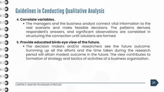 Guidelines in Conducting Qualitative Analysis
CHAPTER 2: ANALYSIS TECHNIQUES & PROCESS
28
4. Correlate variables.
The managers and the business analyst connect vital information to the
real scenario and make feasible decisions. The patterns derived,
respondent's answers, and significant observations are correlated in
structuring the connection until solutions are formed.
5. Provide educated birds eye view of the future.
The decision makers and/or researchers see the future outcome.
Summing up all the efforts and the time taken during the research
period will attain modest outcome in the future. The view contributes to
formation of strategy and tactics of activities of a business organization.
 