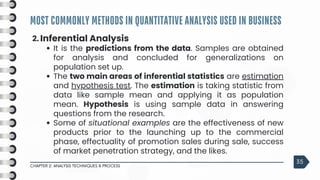 MOST COMMONLY METHODS IN QUANTITATIVE ANALYSIS USED IN BUSINESS
CHAPTER 2: ANALYSIS TECHNIQUES & PROCESS
35
2. Inferential Analysis
It is the predictions from the data. Samples are obtained
for analysis and concluded for generalizations on
population set up.
The two main areas of inferential statistics are estimation
and hypothesis test. The estimation is taking statistic from
data like sample mean and applying it as population
mean. Hypothesis is using sample data in answering
questions from the research.
Some of situational examples are the effectiveness of new
products prior to the launching up to the commercial
phase, effectuality of promotion sales during sale, success
of market penetration strategy, and the likes.
 