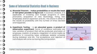 Some of Inferential Statistics Used in Business
CHAPTER 2: ANALYSIS TECHNIQUES & PROCESS
36
a. Binomial Theorem - makes probabilities or results like head
or tail option possible to figure out. In business analysis, it is
applicable in investing and budget programs in sales
promotion, acquisition of new technology, hiring new
employees, branch expansion and etc. The choice is either of
the results as probability with the number of times decided
and happened.
b. Hypothesis Testing - is an educated guess, a product of
observation experiment. Some of workplace examples are
new variation of product that will be produced, promotion of
employee, creation of projects, integration of social media as
platforms in converting sales, employee skeletal schedule
during lockdown and etc. The acceptance and rejection of
null analysis will come out during the computation.
 