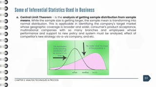 Some of Inferential Statistics Used in Business
CHAPTER 2: ANALYSIS TECHNIQUES & PROCESS
39
e. Central Limit Theorem - is the analysis of getting sample distribution from sample
means. While the sample size is getting larger, the sample mean is transforming into
normal distribution. This is applicable in identifying the company's target market
whose geographic coverage is broader and wider, consumer's product acceptance,
multinational companies with so many branches and employees whose
performance and support to new policy and system must be analyzed, effect of
competitor's new strategy vis-a-vis company, and etc.
 