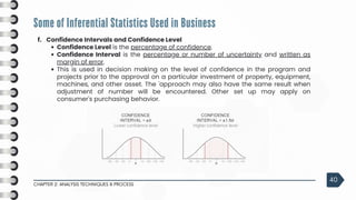 Some of Inferential Statistics Used in Business
CHAPTER 2: ANALYSIS TECHNIQUES & PROCESS
40
f. Confidence Intervals and Confidence Level
Confidence Level is the percentage of confidence.
Confidence Interval is the percentage or number of uncertainty and written as
margin of error.
This is used in decision making on the level of confidence in the program and
projects prior to the approval on a particular investment of property, equipment,
machines, and other asset. The 'approach may also have the same result when
adjustment of number will be encountered. Other set up may apply on
consumer's purchasing behavior.
 