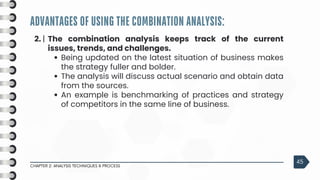 ADVANTAGES OF USING THE COMBINATION ANALYSIS:
CHAPTER 2: ANALYSIS TECHNIQUES & PROCESS
45
2. | The combination analysis keeps track of the current
issues, trends, and challenges.
Being updated on the latest situation of business makes
the strategy fuller and bolder.
The analysis will discuss actual scenario and obtain data
from the sources.
An example is benchmarking of practices and strategy
of competitors in the same line of business.
 