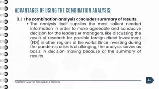 ADVANTAGES OF USING THE COMBINATION ANALYSIS:
CHAPTER 2: ANALYSIS TECHNIQUES & PROCESS
46
3. | The combination analysis concludes summary of results.
The analysis itself supplies the most salient needed
information in order to make agreeable and conducive
decision for the leaders or managers, like discussing the
result of research for possible foreign direct investment
(FDI) in other regions of the world. Since investing during
the pandemic crisis is challenging, the analysis serves as
basis in decision making because of the summary of
results.
 