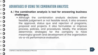 ADVANTAGES OF USING THE COMBINATION ANALYSIS:
CHAPTER 2: ANALYSIS TECHNIQUES & PROCESS
47
4. | The combination analysis is tool for answering business
challenges.
Although the combination analysis declares either
feasible judgement or not feasible result, it also answers
the approval, status quo and rejection of programs,
proposal and projects. It also formulates or improve
process, policies, and procedures. Mostly, the analysis
determines strategies for the company to have
meaningful growth and development of the organization
vis-a-vis performance evaluation.
 