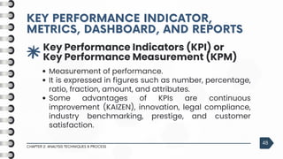 3
Key Performance Indicators (KPI) or
Key Performance Measurement (KPM)
Measurement of performance.
It is expressed in figures such as number, percentage,
ratio, fraction, amount, and attributes.
Some advantages of KPIs are continuous
improvement (KAIZEN), innovation, legal compliance,
industry benchmarking, prestige, and customer
satisfaction.
KEY PERFORMANCE INDICATOR,
KEY PERFORMANCE INDICATOR,
METRICS, DASHBOARD, AND REPORTS
METRICS, DASHBOARD, AND REPORTS
CHAPTER 2: ANALYSIS TECHNIQUES & PROCESS
48
 