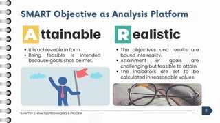 SMART Objective as Analysis Platform
SMART Objective as Analysis Platform
CHAPTER 2: ANALYSIS TECHNIQUES & PROCESS
8
The objectives and results are
bound into reality.
Attainment of goals are
challenging but feasible to attain.
The indicators are set to be
calculated in reasonable values.
ealistic
It is achievable in form.
Being feasible is intended
because goals shall be met.
ttainable
 