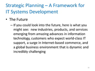 10
Strategic Planning – A Framework for
IT Systems Development
• The Future
– If you could look into the future, here is what you
might see: new industries, products, and services
emerging from amazing advances in information
technology, customers who expect world-class IT
support, a surge in Internet-based commerce, and
a global business environment that is dynamic and
incredibly challenging
 