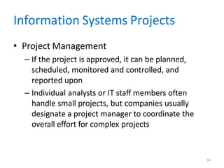 14
Information Systems Projects
• Project Management
– If the project is approved, it can be planned,
scheduled, monitored and controlled, and
reported upon
– Individual analysts or IT staff members often
handle small projects, but companies usually
designate a project manager to coordinate the
overall effort for complex projects
 
