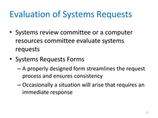 15
Evaluation of Systems Requests
• Systems review committee or a computer
resources committee evaluate systems
requests
• Systems Requests Forms
– A properly designed form streamlines the request
process and ensures consistency
– Occasionally a situation will arise that requires an
immediate response
 