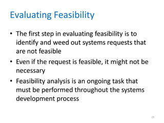 19
Evaluating Feasibility
• The first step in evaluating feasibility is to
identify and weed out systems requests that
are not feasible
• Even if the request is feasible, it might not be
necessary
• Feasibility analysis is an ongoing task that
must be performed throughout the systems
development process
 