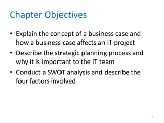 2
Chapter Objectives
• Explain the concept of a business case and
how a business case affects an IT project
• Describe the strategic planning process and
why it is important to the IT team
• Conduct a SWOT analysis and describe the
four factors involved
 
