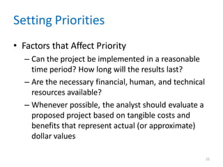 22
Setting Priorities
• Factors that Affect Priority
– Can the project be implemented in a reasonable
time period? How long will the results last?
– Are the necessary financial, human, and technical
resources available?
– Whenever possible, the analyst should evaluate a
proposed project based on tangible costs and
benefits that represent actual (or approximate)
dollar values
 
