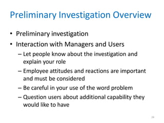 24
Preliminary Investigation Overview
• Preliminary investigation
• Interaction with Managers and Users
– Let people know about the investigation and
explain your role
– Employee attitudes and reactions are important
and must be considered
– Be careful in your use of the word problem
– Question users about additional capability they
would like to have
 