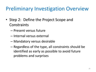 28
Preliminary Investigation Overview
• Step 2: Define the Project Scope and
Constraints
– Present versus future
– Internal versus external
– Mandatory versus desirable
– Regardless of the type, all constraints should be
identified as early as possible to avoid future
problems and surprises
 