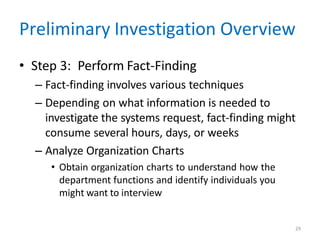 29
Preliminary Investigation Overview
• Step 3: Perform Fact-Finding
– Fact-finding involves various techniques
– Depending on what information is needed to
investigate the systems request, fact-finding might
consume several hours, days, or weeks
– Analyze Organization Charts
• Obtain organization charts to understand how the
department functions and identify individuals you
might want to interview
 