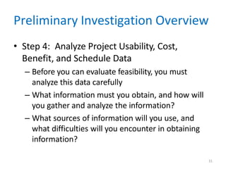 31
Preliminary Investigation Overview
• Step 4: Analyze Project Usability, Cost,
Benefit, and Schedule Data
– Before you can evaluate feasibility, you must
analyze this data carefully
– What information must you obtain, and how will
you gather and analyze the information?
– What sources of information will you use, and
what difficulties will you encounter in obtaining
information?
 
