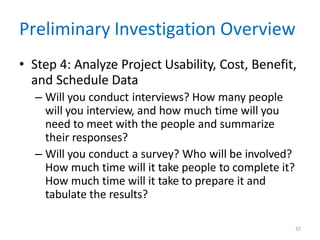32
Preliminary Investigation Overview
• Step 4: Analyze Project Usability, Cost, Benefit,
and Schedule Data
– Will you conduct interviews? How many people
will you interview, and how much time will you
need to meet with the people and summarize
their responses?
– Will you conduct a survey? Who will be involved?
How much time will it take people to complete it?
How much time will it take to prepare it and
tabulate the results?
 