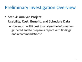 33
Preliminary Investigation Overview
• Step 4: Analyze Project
Usability, Cost, Benefit, and Schedule Data
– How much will it cost to analyze the information
gathered and to prepare a report with findings
and recommendations?
 