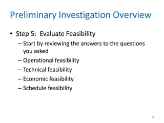 34
Preliminary Investigation Overview
• Step 5: Evaluate Feasibility
– Start by reviewing the answers to the questions
you asked
– Operational feasibility
– Technical feasibility
– Economic feasibility
– Schedule feasibility
 